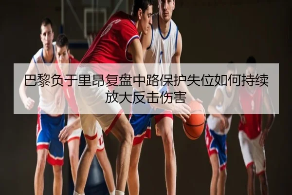 巴黎负于里昂复盘中路保护失位如何持续放大反击伤害
