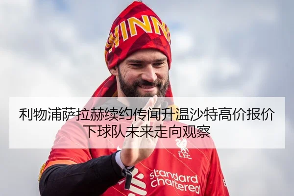 利物浦萨拉赫续约传闻升温沙特高价报价下球队未来走向观察