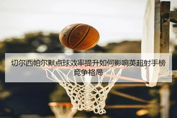 切尔西帕尔默点球效率提升如何影响英超射手榜竞争格局