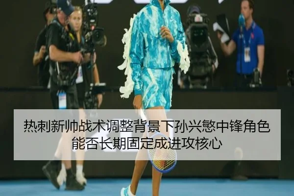 热刺新帅战术调整背景下孙兴慜中锋角色能否长期固定成进攻核心